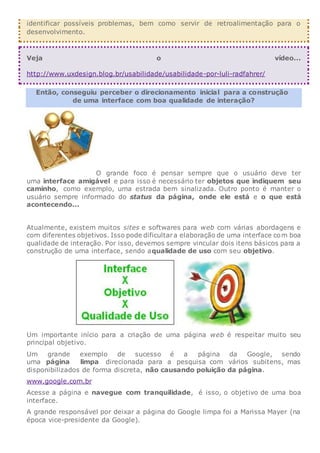 identificar possíveis problemas, bem como servir de retroalimentação para o
desenvolvimento.
Veja o vídeo...
http://www.uxdesign.blog.br/usabilidade/usabilidade-por-luli-radfahrer/
Então, conseguiu perceber o direcionamento inicial para a construção
de uma interface com boa qualidade de interação?
O grande foco é pensar sempre que o usuário deve ter
uma interface amigável e para isso é necessário ter objetos que indiquem seu
caminho, como exemplo, uma estrada bem sinalizada. Outro ponto é manter o
usuário sempre informado do status da página, onde ele está e o que está
acontecendo...
Atualmente, existem muitos sites e softwares para web com várias abordagens e
com diferentes objetivos. Isso pode dificultara elaboração de uma interface com boa
qualidade de interação. Por isso, devemos sempre vincular dois itens básicos para a
construção de uma interface, sendo aqualidade de uso com seu objetivo.
Um importante início para a criação de uma página web é respeitar muito seu
principal objetivo.
Um grande exemplo de sucesso é a página da Google, sendo
uma página limpa direcionada para a pesquisa com vários subitens, mas
disponibilizados de forma discreta, não causando poluição da página.
www.google.com.br
Acesse a página e navegue com tranquilidade, é isso, o objetivo de uma boa
interface.
A grande responsável por deixar a página do Google limpa foi a Marissa Mayer (na
época vice-presidente da Google).
 