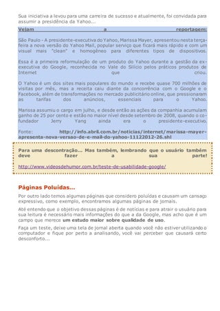 Sua iniciativa a levou para uma carreira de sucesso e atualmente, foi convidada para
assumir a presidência da Yahoo...
Vejam a reportagem:
São Paulo - A presidente-executiva do Yahoo, Marissa Mayer, apresentou nesta terça-
feira a nova versão do Yahoo Mail, popular serviço que ficará mais rápido e com um
visual mais "clean" e homogêneo para diferentes tipos de dispositivos.
Essa é a primeira reformulação de um produto do Yahoo durante a gestão da ex-
executiva do Google, reconhecida no Vale do Silício pelos práticos produtos de
Internet que criou.
O Yahoo é um dos sites mais populares do mundo e recebe quase 700 milhões de
visitas por mês, mas a receita caiu diante da concorrência com o Google e o
Facebook, além de transformações no mercado publicitário online, que pressionaram
as tarifas dos anúncios, essenciais para o Yahoo.
Marissa assumiu o cargo em julho, e desde então as ações da companhia acumulam
ganho de 25 por cento e estão no maior nível desde setembro de 2008, quando o co-
fundador Jerry Yang ainda era o presidente-executivo.
Fonte: http://info.abril.com.br/noticias/internet/marissa-mayer-
apresenta-nova-versao-de-e-mail-do-yahoo-11122012-26.shl
Para uma descontração... Mas também, lembrando que o usuário também
deve fazer a sua parte!
http://www.videosdehumor.com.br/teste-de-usabilidade-google/
Páginas Poluídas...
Por outro lado temos algumas páginas que considero poluídas e causam um cansaço
expressivo, como exemplo, encontramos algumas páginas de jornais.
Até entendo que o objetivo dessas páginas é de notícias e para atrair o usuário para
sua leitura é necessário mais informações do que a da Google, mas acho que é um
campo que merece um estudo maior sobre qualidade de uso.
Faça um teste, deixe uma tela de jornal aberta quando você não estiver utilizando o
computador e fique por perto a analisando, você vai perceber que causará certo
desconforto...
 