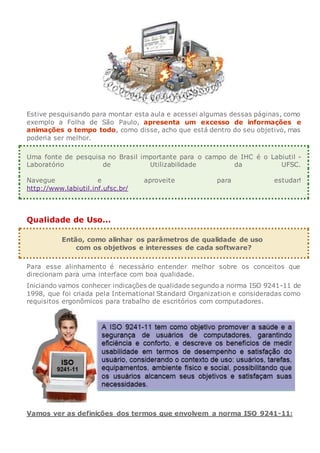 Estive pesquisando para montar esta aula e acessei algumas dessas páginas, como
exemplo a Folha de São Paulo, apresenta um excesso de informações e
animações o tempo todo, como disse, acho que está dentro do seu objetivo, mas
poderia ser melhor.
Uma fonte de pesquisa no Brasil importante para o campo de IHC é o Labiutil -
Laboratório de Utilizabilidade da UFSC.
Navegue e aproveite para estudar!
http://www.labiutil.inf.ufsc.br/
Qualidade de Uso...
Então, como alinhar os parâmetros de qualidade de uso
com os objetivos e interesses de cada software?
Para esse alinhamento é necessário entender melhor sobre os conceitos que
direcionam para uma interface com boa qualidade.
Iniciando vamos conhecer indicações de qualidade segundo a norma ISO 9241-11 de
1998, que foi criada pela International Standard Organization e consideradas como
requisitos ergonômicos para trabalho de escritórios com computadores.
Vamos ver as definições dos termos que envolvem a norma ISO 9241-11:
 
