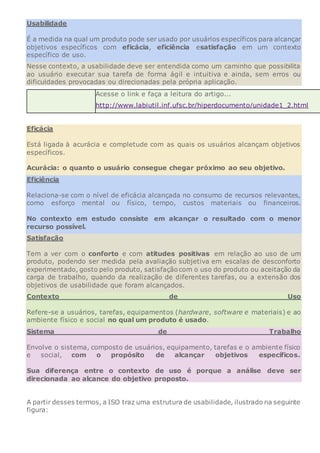 Usabilidade
É a medida na qual um produto pode ser usado por usuários específicos para alcançar
objetivos específicos com eficácia, eficiência esatisfação em um contexto
específico de uso.
Nesse contexto, a usabilidade deve ser entendida como um caminho que possibilita
ao usuário executar sua tarefa de forma ágil e intuitiva e ainda, sem erros ou
dificuldades provocadas ou direcionadas pela própria aplicação.
Acesse o link e faça a leitura do artigo...
http://www.labiutil.inf.ufsc.br/hiperdocumento/unidade1_2.html
Eficácia
Está ligada à acurácia e completude com as quais os usuários alcançam objetivos
específicos.
Acurácia: o quanto o usuário consegue chegar próximo ao seu objetivo.
Eficiência
Relaciona-se com o nível de eficácia alcançada no consumo de recursos relevantes,
como esforço mental ou físico, tempo, custos materiais ou financeiros.
No contexto em estudo consiste em alcançar o resultado com o menor
recurso possível.
Satisfação
Tem a ver com o conforto e com atitudes positivas em relação ao uso de um
produto, podendo ser medida pela avaliação subjetiva em escalas de desconforto
experimentado, gosto pelo produto, satisfaçãocom o uso do produto ou aceitação da
carga de trabalho, quando da realização de diferentes tarefas, ou a extensão dos
objetivos de usabilidade que foram alcançados.
Contexto de Uso
Refere-se a usuários, tarefas, equipamentos (hardware, software e materiais) e ao
ambiente físico e social no qual um produto é usado.
Sistema de Trabalho
Envolve o sistema, composto de usuários, equipamento, tarefas e o ambiente físico
e social, com o propósito de alcançar objetivos específicos.
Sua diferença entre o contexto de uso é porque a análise deve ser
direcionada ao alcance do objetivo proposto.
A partir desses termos, a ISO traz uma estrutura de usabilidade, ilustrado na seguinte
figura:
 
