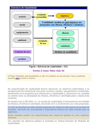 Vamos à nossa Vídeo Aula 02
O Plugin Silverlight está desabilitado ou não foi instalado em seu browser, faça o download
clicando aqui ou ative o mesmo.
Na especificação de usabilidade devem descrever os objetivos pretendidos e os
componentes do contexto de uso como usuários, tarefas, equipamento e ambientes,
detalhando-se os aspectos que influenciam a usabilidade e, descrevem-se, também
os valores reais ou desejados de eficácia, eficiência e satisfação para o objetivo do
contexto.
De acordo com a ISO 9241-11, no campo de usabilidade, é necessário ter as medidas
de eficácia, eficiência e satisfação, de acordo com o contexto de uso e das propostas.
O nível de detalhes de cada medida depende dos objetivos das partes envolvidas na
medição, devendo ser considerada a importância relativa de cada medida para os
objetivos.
Essas medidas podem ser especificadas para objetivos globais ou para objetivos
menores.
Um exemplo de objetivos globais é ilustrado na Tabela Exemplo de Medidas de
Usabilidade.
 