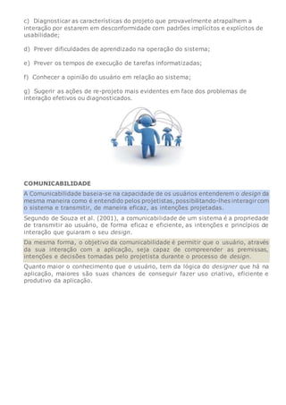 c) Diagnosticar as características do projeto que provavelmente atrapalhem a
interação por estarem em desconformidade com padrões implícitos e explícitos de
usabilidade;
d) Prever dificuldades de aprendizado na operação do sistema;
e) Prever os tempos de execução de tarefas informatizadas;
f) Conhecer a opinião do usuário em relação ao sistema;
g) Sugerir as ações de re-projeto mais evidentes em face dos problemas de
interação efetivos ou diagnosticados.
COMUNICABILIDADE
A Comunicabilidade baseia-se na capacidade de os usuários entenderem o design da
mesma maneira como é entendido pelos projetistas,possibilitando-lhes interagircom
o sistema e transmitir, de maneira eficaz, as intenções projetadas.
Segundo de Souza et al. (2001), a comunicabilidade de um sistema é a propriedade
de transmitir ao usuário, de forma eficaz e eficiente, as intenções e princípios de
interação que guiaram o seu design.
Da mesma forma, o objetivo da comunicabilidade é permitir que o usuário, através
da sua interação com a aplicação, seja capaz de compreender as premissas,
intenções e decisões tomadas pelo projetista durante o processo de design.
Quanto maior o conhecimento que o usuário, tem da lógica do designer que há na
aplicação, maiores são suas chances de conseguir fazer uso criativo, eficiente e
produtivo da aplicação.
 