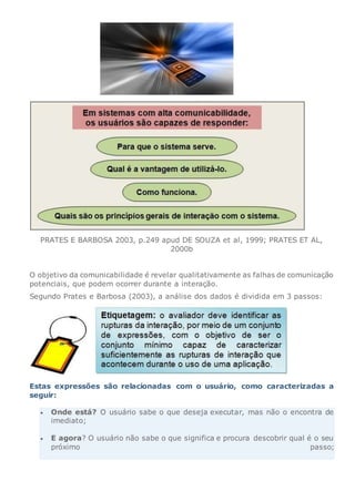 PRATES E BARBOSA 2003, p.249 apud DE SOUZA et al, 1999; PRATES ET AL,
2000b
O objetivo da comunicabilidade é revelar qualitativamente as falhas de comunicação
potenciais, que podem ocorrer durante a interação.
Segundo Prates e Barbosa (2003), a análise dos dados é dividida em 3 passos:
Estas expressões são relacionadas com o usuário, como caracterizadas a
seguir:
 Onde está? O usuário sabe o que deseja executar, mas não o encontra de
imediato;
 E agora? O usuário não sabe o que significa e procura descobrir qual é o seu
próximo passo;
 