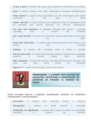  O que é isto? O usuário não sabe o que significa um elemento na interface;
 Epa! O usuário realizou uma ação indesejada e percebe imediatamente;
 Onde estou? O usuário efetua operações que são apropriadas para outros
contextos, e não para o atual;
 Assim não dá! O usuário efetuou uma sequência longa de operações, antes
de perceber que estava seguindo um caminho improdutivo;
 Por que não funciona? A operação efetuada não produz o resultado
esperado, mas o usuário não entende;
 Ué, o que houve? O usuário não entende a resposta dada pelo sistema para
a sua ação;
 Para mim está bom... O usuário acha equivocadamente que concluiu uma
tarefa com sucesso;
 Desisto. O usuário não consegue fazer a tarefa e desiste;
 Vai de outro jeito. O usuário não consegue realizara tarefa como o projetista
gostaria, e resolve seguir outro caminho;
 Não, obrigado. O usuário já conhece a solução preferencial do designer, mas
opta por uma outra forma de interação;
 Socorro! O usuário não consegue realizar sua tarefa.
Como exemplo veja-se a seguinte classificação genérica de problemas
relacionados à interpretação:
 Execução: o usuário não consegue atingir o objetivo;
 Navegação: o usuário se perde durante a interação;
 Atribuição de significado: o usuário não é capaz de atribuir um significado
relevante a signos da interface;
 
