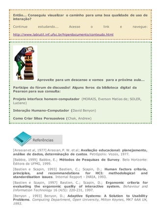 Então... Conseguiu visualizar o caminho para uma boa qualidade de uso de
interação?
Continue estudando... Acesse o link e navegue:
http://www.labiutil.inf.ufsc.br/hiperdocumento/conteudo.html
Aproveite para um descanso e vamos para a próxima aula...
Participe do fórum de discussão! Alguns livros da biblioteca digital da
Pearson para sua consulta:
Projeto interface homem-computador (MORAIS, Everson Matias de; SOLER,
Luciano)
Interação Humano-Computador (David Benyon)
Como Criar Sites Persuasivos (Chak, Andrew)
[Airasian et al, 1977] Airasian, P. W. et al; Avaliação educacional: planejamento,
análise de dados, determinação de custos. Petrópolis: Vozes, 1977.
[Babbie, 1999] Babbie, E.; Métodos de Pesquisas de Survey. Belo Horizonte:
Editora da UFMG, 1999.
[Bastien e Scapin, 1993] Bastien, C.; Scapin, D.; Human factors criteria,
principles, and recommandations for HCI: methodological and
standardisation issues. Internal Repport - INRIA, 1993.
[Bastien e Scapin, 1997] Bastien, C.; Scapin, D.; Ergonomic criteria for
evaluating the ergonomic quality of interactive system. Behaviour and
Information Technology 16 (4/5): 220-231, 1997.
[Benyon , 1993] Benyon, D.; Adaptive Systems: A Solution to Usability
Problems. Computing Department, Open University, Milton Keynes, MK7 6AA UK,
1993.
 