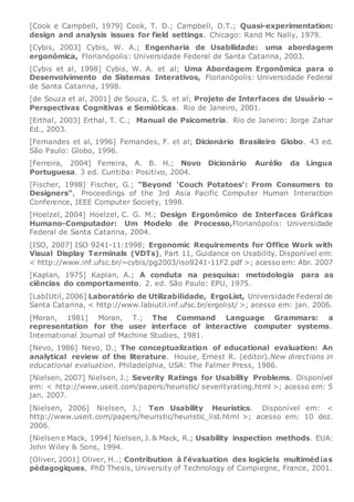 [Cook e Campbell, 1979] Cook, T. D.; Campbell, D.T.; Quasi-experimentation:
design and analysis issues for field settings. Chicago: Rand Mc Nally, 1979.
[Cybis, 2003] Cybis, W. A.; Engenharia de Usabilidade: uma abordagem
ergonômica, Florianópolis: Universidade Federal de Santa Catarina, 2003.
[Cybis et al, 1998] Cybis, W. A. et al; Uma Abordagem Ergonômica para o
Desenvolvimento de Sistemas Interativos, Florianópolis: Universidade Federal
de Santa Catarina, 1998.
[de Souza et al, 2001] de Souza, C. S. et al; Projeto de Interfaces de Usuário –
Perspectivas Cognitivas e Semióticas. Rio de Janeiro, 2001.
[Erthal, 2003] Erthal, T. C.; Manual de Psicometria. Rio de Janeiro: Jorge Zahar
Ed., 2003.
[Fernandes et al, 1996] Fernandes, F. et al; Dicionário Brasileiro Globo. 43 ed.
São Paulo: Globo, 1996.
[Ferreira, 2004] Ferreira, A. B. H.; Novo Dicionário Aurélio da Língua
Portuguesa. 3 ed. Curitiba: Positivo, 2004.
[Fischer, 1998] Fischer, G.; "Beyond 'Couch Potatoes': From Consumers to
Designers", Proceedings of the 3rd Asia Pacific Computer Human Interaction
Conference, IEEE Computer Society, 1998.
[Hoelzel, 2004] Hoelzel, C. G. M.; Design Ergonômico de Interfaces Gráficas
Humano-Computador: Um Modelo de Processo,Florianópolis: Universidade
Federal de Santa Catarina, 2004.
[ISO, 2007] ISO 9241-11:1998; Ergonomic Requirements for Office Work with
Visual Display Terminals (VDTs), Part 11, Guidance on Usability. Disponível em:
< http://www.inf.ufsc.br/~cybis/pg2003/iso9241-11F2.pdf >; acesso em: Abr. 2007
[Kaplan, 1975] Kaplan, A.; A conduta na pesquisa: metodologia para as
ciências do comportamento. 2. ed. São Paulo: EPU, 1975.
[LabIUtil, 2006] Laboratório de Utilizabilidade, ErgoList, Universidade Federal de
Santa Catarina, < http://www.labiutil.inf.ufsc.br/ergolist/ >; acesso em: jan. 2006.
[Moran, 1981] Moran, T.; The Command Language Grammars: a
representation for the user interface of interactive computer systems.
International Journal of Machine Studies, 1981.
[Nevo, 1986] Nevo, D.; The conceptualization of educational evaluation: An
analytical review of the literature. House, Ernest R. (editor).New directions in
educational evaluation. Philadelphia, USA: The Falmer Press, 1986.
[Nielsen, 2007] Nielsen, J.; Severity Ratings for Usability Problems. Disponível
em: < http://www.useit.com/papers/heuristic/ severityrating.html >; acesso em: 5
jan. 2007.
[Nielsen, 2006] Nielsen, J.; Ten Usability Heuristics. Disponível em: <
http://www.useit.com/papers/heuristic/heuristic_list.html >; acesso em: 10 dez.
2006.
[Nielsen e Mack, 1994] Nielsen, J. & Mack, R.; Usability inspection methods. EUA:
John Wiley & Sons, 1994.
[Oliver, 2001] Oliver, H..; Contribution à l’évaluation des logiciels multimédias
pédagogiques, PhD Thesis, University of Technology of Compiegne, France, 2001.
 