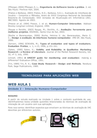 [Pfleeger, 2004] Pfleeger, S. L.; Engenharia de Software: teoria e prática. 2. ed.
São Paulo: Prentice Hall, 2004.
[Prates e Barbosa, 2003] Prates, R.O.; Barbosa, S.D.J.; Avaliação de Interfaces de
Usuário – Conceitos e Métodos. Anais do XXIII Congresso Nacional da Sociedade
Brasileira de Computação. XXII Jornadas de Atualização em Informática (JAI).
SBC’2003. Agosto de 2003.
[Preece et al, 1994] Preece, J. et al; Human-Computer Interaction. Addison
Wesley Longman Limited, England, 1994.
[Raupp e Reichle, 2003] Raupp, M.; Reichle, A.; Avaliação: ferramenta para
melhores projetos. EDUNISC, Santa Cruz do Sul, 2003.
[Rocha e Baranauskas, 2000] Rocha, Heloisa V. da; Baranauskas, Maria C.
C.; Design e avaliação de interfaces humano-computador. IME-SP, São Paulo,
2000.
[Scriven, 1996] SCRIVEN, M.; Types of evaluation and types of evaluators.
Evaluation Pratice, v. 1, n.13, 1996, p.151-161.
[Sykes, 1990] Sykes, V.; Validity and Reliability in Qualitative Marketing
Research : a Review of Literature. Journal of the Market Research Society, Vol.
32, nº 3, July, 1990.
[Unicef, 1991] A UNICEF guide for monitoring and evaluation: making a
difference? Evaluation Office, 1991.
[Yin, 1989] Yin, R. K.; Case Study Research - Design and Methods. Newbury
Park. Sage Publications, 1989.
TECNOLOGIAS PARA APLICAÇÕES WEB
WEB AULA 1
Unidade 2 – Interação Humano-Computador
RESUMO
A partir do estudo realizado na Unidade 1 sobre o contexto qualidade de uso,
identificaremos nesta unidade questões relacionadas às técnicas de avaliação da
interação de um usuário com sua aplicação.
Para isso vamos identificar aspectos que envolvem as técnicas de avaliação de IHC
descritas por diferentes autores.
 