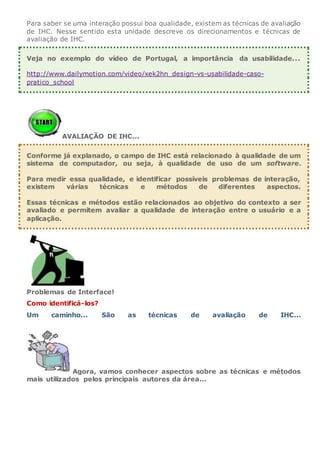 Para saber se uma interação possui boa qualidade, existem as técnicas de avaliação
de IHC. Nesse sentido esta unidade descreve os direcionamentos e técnicas de
avaliação de IHC.
Veja no exemplo do vídeo de Portugal, a importância da usabilidade...
http://www.dailymotion.com/video/xek2hn_design-vs-usabilidade-caso-
pratico_school
AVALIAÇÃO DE IHC...
Conforme já explanado, o campo de IHC está relacionado à qualidade de um
sistema de computador, ou seja, à qualidade de uso de um software.
Para medir essa qualidade, e identificar possíveis problemas de interação,
existem várias técnicas e métodos de diferentes aspectos.
Essas técnicas e métodos estão relacionados ao objetivo do contexto a ser
avaliado e permitem avaliar a qualidade de interação entre o usuário e a
aplicação.
Problemas de Interface!
Como identificá-los?
Um caminho... São as técnicas de avaliação de IHC...
Agora, vamos conhecer aspectos sobre as técnicas e métodos
mais utilizados pelos principais autores da área...
 