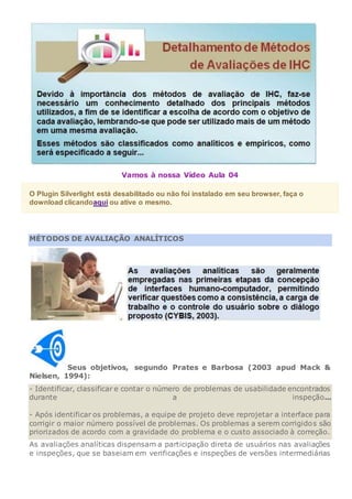 Vamos à nossa Vídeo Aula 04
O Plugin Silverlight está desabilitado ou não foi instalado em seu browser, faça o
download clicandoaqui ou ative o mesmo.
MÉTODOS DE AVALIAÇÃO ANALÍTICOS
Seus objetivos, segundo Prates e Barbosa (2003 apud Mack &
Nielsen, 1994):
- Identificar, classificar e contar o número de problemas de usabilidade encontrados
durante a inspeção...
- Após identificar os problemas, a equipe de projeto deve reprojetar a interface para
corrigir o maior número possível de problemas. Os problemas a serem corrigidos são
priorizados de acordo com a gravidade do problema e o custo associado à correção.
As avaliações analíticas dispensam a participação direta de usuários nas avaliações
e inspeções, que se baseiam em verificações e inspeções de versões intermediárias
 