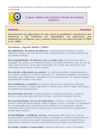 ou acabadas de softwares interativos, feitos pelos projetistas ou por especialistas em
usabilidade.
Avaliação Heurística
Representam um julgamento de valor sobre as qualidades ergonômicas das
interfaces e são realizadas por especialistas em ergonomia, que
diagnosticam problemas que o usuário poderá ter em uma interação (CYBIS
et al, 1998).
Heurísticas, segundo Nielsen (2006):
De visibilidade do status do sistema: o sistema precisa manter o usuário
informado sobre o que está acontecendo, fornecendo-lhe um feedback dentro de
um tempo razoável;
De compatibilidade do sistema com o mundo real: O sistema deve falar a
linguagem do usuário, com palavras, frases e conceitos familiares a ele, em vez de
usar termos técnicos. Deve seguir convenções do mundo real, dando-lhe uma
informação numa ordem natural e lógica;
De controle e liberdade do usuário: os usuários escolhem, freqüentemente e
por engano, funções do sistema e precisam ter saídas de emergência claramente
marcadas, para abandonar a operação sem ter que percorrer um extenso diálogo,
possibilitando funções undo eredo;
De consistência e padrões: os usuários não precisam saber que diferentes
palavras, situações ou ações significam a mesma coisa. Devem seguir convenções
de plataforma computacional;
De prevenção de erro: é melhor projetar um design cuidadoso, no qual se
previne o erro antes dele acontecer, do que, uma boa mensagem de erro;
De reconhecimento em vez de lembrança: minimize o uso da memória do
usuário, disponibilizando objetos, ações e opções visíveis. O usuário, na passagem
de uma operação para outra não precisa lembrar-se da informação anterior.
Instruções para uso do sistema devem estar visíveis e facilmente recuperáveis,
sempre que oportuna;
De flexibilidade e eficiência de uso: aceleradores não vistos por usuários
novatos podem acelerar freqüentemente a interação de usuários especialistas, de
modo que o sistema possa suprir necessidades de usuários sem experiência e
experientes. Permitir a usuários experientes costurar ações, freqüentemente;
Do design estético e minimalista: diálogos não devem conter informação
 