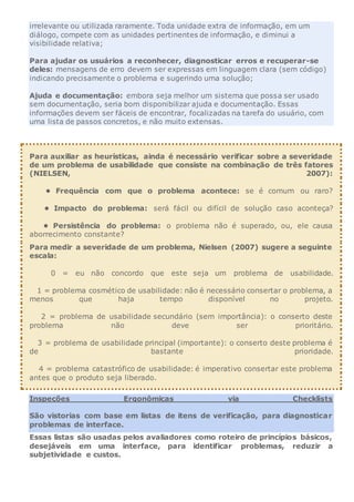 irrelevante ou utilizada raramente. Toda unidade extra de informação, em um
diálogo, compete com as unidades pertinentes de informação, e diminui a
visibilidade relativa;
Para ajudar os usuários a reconhecer, diagnosticar erros e recuperar-se
deles: mensagens de erro devem ser expressas em linguagem clara (sem código)
indicando precisamente o problema e sugerindo uma solução;
Ajuda e documentação: embora seja melhor um sistema que possa ser usado
sem documentação, seria bom disponibilizar ajuda e documentação. Essas
informações devem ser fáceis de encontrar, focalizadas na tarefa do usuário, com
uma lista de passos concretos, e não muito extensas.
Para auxiliar as heurísticas, ainda é necessário verificar sobre a severidade
de um problema de usabilidade que consiste na combinação de três fatores
(NIELSEN, 2007):
• Frequência com que o problema acontece: se é comum ou raro?
• Impacto do problema: será fácil ou difícil de solução caso aconteça?
• Persistência do problema: o problema não é superado, ou, ele causa
aborrecimento constante?
Para medir a severidade de um problema, Nielsen (2007) sugere a seguinte
escala:
0 = eu não concordo que este seja um problema de usabilidade.
1 = problema cosmético de usabilidade: não é necessário consertar o problema, a
menos que haja tempo disponível no projeto.
2 = problema de usabilidade secundário (sem importância): o conserto deste
problema não deve ser prioritário.
3 = problema de usabilidade principal (importante): o conserto deste problema é
de bastante prioridade.
4 = problema catastrófico de usabilidade: é imperativo consertar este problema
antes que o produto seja liberado.
Inspeções Ergonômicas via Checklists
São vistorias com base em listas de itens de verificação, para diagnosticar
problemas de interface.
Essas listas são usadas pelos avaliadores como roteiro de princípios básicos,
desejáveis em uma interface, para identificar problemas, reduzir a
subjetividade e custos.
 