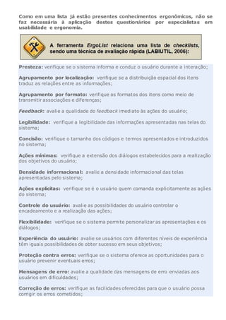 Como em uma lista já estão presentes conhecimentos ergonômicos, não se
faz necessária à aplicação destes questionários por especialistas em
usabilidade e ergonomia.
Presteza: verifique se o sistema informa e conduz o usuário durante a interação;
Agrupamento por localização: verifique se a distribuição espacial dos itens
traduz as relações entre as informações;
Agrupamento por formato: verifique os formatos dos itens como meio de
transmitir associações e diferenças;
Feedback: avalie a qualidade do feedback imediato às ações do usuário;
Legibilidade: verifique a legibilidade das informações apresentadas nas telas do
sistema;
Concisão: verifique o tamanho dos códigos e termos apresentados e introduzidos
no sistema;
Ações mínimas: verifique a extensão dos diálogos estabelecidos para a realização
dos objetivos do usuário;
Densidade informacional: avalie a densidade informacional das telas
apresentadas pelo sistema;
Ações explícitas: verifique se é o usuário quem comanda explicitamente as ações
do sistema;
Controle do usuário: avalie as possibilidades do usuário controlar o
encadeamento e a realização das ações;
Flexibilidade: verifique se o sistema permite personalizar as apresentações e os
diálogos;
Experiência do usuário: avalie se usuários com diferentes níveis de experiência
têm iguais possibilidades de obter sucesso em seus objetivos;
Proteção contra erros: verifique se o sistema oferece as oportunidades para o
usuário prevenir eventuais erros;
Mensagens de erro: avalie a qualidade das mensagens de erro enviadas aos
usuários em dificuldades;
Correção de erros: verifique as facilidades oferecidas para que o usuário possa
corrigir os erros cometidos;
 