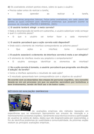 d) Os avaliadores anotam pontos-chave, sobre os quais o usuário:
• Precisa saber antes de realizar a tarefa;
• Deve aprender ao realizar a tarefa.
São necessárias perguntas básicas, feitas pelos avaliadores, em cada passo das
tarefas as quais orientam para identificar problemas que poderiam ocorrer no
processo de interação (PRATES E BARBOSA, 2003):
a) O usuário tentará atingir a meta correta?
• Dada a decomposição de tarefa em subtarefas, o usuário saberá por onde começar
e qual é o próximo passo?
• O que o usuário vai tentar fazer a cada momento?
b) O usuário perceberá que a ação correta está disponível?
• Onde está o elemento de interface correspondente ao próximo passo?
• Que ações a interface torna disponíveis?
c) O usuário associará o elemento de interface correto à meta a ser atingida?
• O elemento de interface revela seu propósito e comportamento?
• O usuário consegue identificar os elementos de interface?
d) Se a ação correta é tomada, o usuário perceberá que progrediu em direção
à solução da tarefa?
• Como a interface apresenta o resultado de cada ação?
• O resultado apresentado tem correspondência com o objetivo do usuário?
De acordo com as descrições das etapas do percurso cognitivo, seu conceito
baseia-se em um processo em que os usuários aprendem por tentativas e
sem treinamento, sendo de fácil uso e de baixo custo.
MÉTODOS DE AVALIAÇÃO EMPÍRICOS
As avaliações empíricas são métodos baseados em
experiências que se relacionam basicamente aos ensaios de interação e a
monitoramentos (sistemas espiões). Geralmente essa técnica envolve a participação
de usuários na coleta de dados, dados que são diagnosticados por especialistas, a
fim de identificar problemas de usabilidade e comunicabilidade. As próximas seções
relatam as principais avaliações empíricas.
 