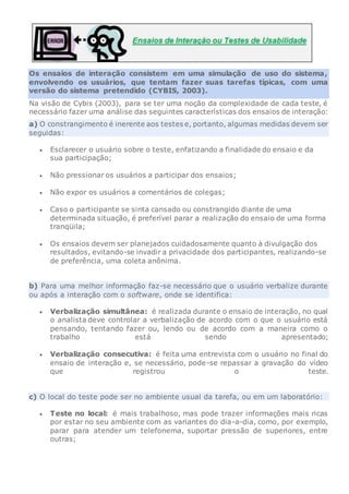 Os ensaios de interação consistem em uma simulação de uso do sistema,
envolvendo os usuários, que tentam fazer suas tarefas típicas, com uma
versão do sistema pretendido (CYBIS, 2003).
Na visão de Cybis (2003), para se ter uma noção da complexidade de cada teste, é
necessário fazer uma análise das seguintes características dos ensaios de interação:
a) O constrangimento é inerente aos testes e, portanto, algumas medidas devem ser
seguidas:
 Esclarecer o usuário sobre o teste, enfatizando a finalidade do ensaio e da
sua participação;
 Não pressionar os usuários a participar dos ensaios;
 Não expor os usuários a comentários de colegas;
 Caso o participante se sinta cansado ou constrangido diante de uma
determinada situação, é preferível parar a realização do ensaio de uma forma
tranqüila;
 Os ensaios devem ser planejados cuidadosamente quanto à divulgação dos
resultados, evitando-se invadir a privacidade dos participantes, realizando-se
de preferência, uma coleta anônima.
b) Para uma melhor informação faz-se necessário que o usuário verbalize durante
ou após a interação com o software, onde se identifica:
 Verbalização simultânea: é realizada durante o ensaio de interação, no qual
o analista deve controlar a verbalização de acordo com o que o usuário está
pensando, tentando fazer ou, lendo ou de acordo com a maneira como o
trabalho está sendo apresentado;
 Verbalização consecutiva: é feita uma entrevista com o usuário no final do
ensaio de interação e, se necessário, pode-se repassar a gravação do vídeo
que registrou o teste.
c) O local do teste pode ser no ambiente usual da tarefa, ou em um laboratório:
 Teste no local: é mais trabalhoso, mas pode trazer informações mais ricas
por estar no seu ambiente com as variantes do dia-a-dia, como, por exemplo,
parar para atender um telefonema, suportar pressão de superiores, entre
outras;
 