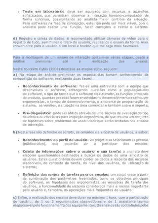  Teste em laboratório: deve ser equipado com recursos e aparelhos
sofisticados, que permitiam observar a interação humano-computador de
forma contínua, possibilitando ao analista maior controle da situação.
Para softwares na fase de concepção, este tipo pode ser mais viável, pois o
analista pode testar uma função, fazer correções e testar o sistema.
d) Registro e coleta de dados: é recomendado utilizar câmeras de vídeo para o
registro de tudo, sem filmar o rosto do usuário, realizando o ensaio da forma mais
conveniente para o usuário e em local e horário que lhe seja mais favorável.
Para a montagem de um ensaio de interação contam-se várias etapas, desde a
análise preliminar até a realização dos ensaios.
Neste contexto Cybis (2003) descreve as etapas como seguem:
a) Na etapa de análise preliminar os especialistas tomam conhecimento da
composição do software, realizando duas fases:
 Reconhecimento de software: faz-se uma entrevista com a equipe que
desenvolveu o software, abrangendo questões como a população-alvo
do software, o tipo de tarefa que o software visa atender, as funções principais
do produto, quantas pessoas foram envolvidas no desenvolvimento e se houver
ergonomistas, o tempo de desenvolvimento, o ambiente de programação do
sistema, as versões, a situação na área comercial e também sobre o suporte;
 Pré-diagnóstico: pode ser obtido através de uma técnica de avaliação do tipo
heurística ou checklists para inspeção ergonômica, de que resulta um conjunto
de hipóteses sobre problemas de usabilidade que serão testados nos ensaios
de interação.
b) Nesta fase são definidos os scripts, os cenários e a amostra de usuários, a saber:
 Reconhecimento do perfil do usuário: os projetistas selecionam as pessoas
(público-alvo), que poderão vir a participar dos ensaios;
 Coleta de informações sobre o usuário e sua tarefa: o analista deve
elaborar questionários destinados a buscar os dados de uma amostra de
usuários. Estes questionários devem conter os dados a respeito dos recursos
disponíveis, do contexto da tarefa, do nível dos usuários, da utilização do
sistema;
 Definição dos scripts de tarefas para os ensaios: um script nasce a partir
da combinação dos parâmetros levantados, como os objetivos principais
do software, as hipóteses dos ergonomistas, as amostras de tarefa dos
usuários, a funcionalidade do sistema considerada mais e menos importante
pelo usuário e, também, as operações mais frequentes do usuário.
c) Enfim, a realização dos ensaios deve durar no máximo 1 hora, com a participação
do usuário, de 1 ou 2 ergonomistas observadores e de 1 assistente técnico
responsável pelo funcionamento dos equipamentos. Os ensaios são controlados pelos
 