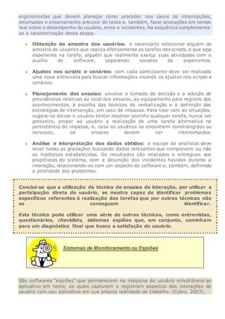 ergonomistas que devem planejar como proceder nos casos de interrupções,
retomadas e encerramento precoce do teste e, também, fazer anotações em tempo
real sobre o desempenho do usuário, erros e incidentes.Na sequência complementa-
se a caracterização desta etapa:
 Obtenção da amostra dos usuários: é necessário selecionar alguém da
amostra de usuários que realiza efetivamente as tarefas dosscripts, e que seja
experiente na tarefa, alguém que realmente exerça suas atividades com o
auxílio do software, separando novatos de experientes.
 Ajustes nos scripts e cenários: com cada participante deve ser realizada
uma nova entrevista para buscar informações visando os ajustes nos scripts e
cenários.
 Planejamento dos ensaios: envolve a tomada de decisão e a adoção de
providências relativas ao local dos ensaios, ao equipamento para registro dos
acontecimentos, à escolha das técnicas de verbalização e à definição das
estratégias de intervenção, em caso de impasse. Para lidar com as situações,
sugere-se deixar o usuário tentar resolver sozinho qualquer tarefa, nunca ser
grosseiro, propor ao usuário a realização de uma tarefa alternativa na
persistência do impasse, e, caso os usuários se encontrem constrangidos ou
nervosos, os ensaios devem ser interrompidos.
 Análise e interpretação dos dados obtidos: a equipe de analistas deve
rever todas as gravações buscando dados relevantes que comprovem ou não
as hipóteses estabelecidas. Os resultados são relatados e entregues aos
projetistas do sistema, com a descrição dos incidentes havidos durante a
interação, relacionando-os com um aspecto do software e, também, definindo
a prioridade dos problemas.
Conclui-se que a utilização da técnica de ensaios de interação, por utilizar a
participação direta do usuário, se mostra capaz de identificar problemas
específicos referentes à realização das tarefas que por outras técnicas não
se conseguem identificar.
Esta técnica pode utilizar uma série de outras técnicas, como entrevistas,
questionários, checklists, sistemas espiões que, em conjunto, caminham
para um diagnóstico final que busca a satisfação do usuário.
São softwares “espiões” que permanecem na máquina do usuário simultâneos ao
aplicativo em teste, os quais capturam e registram aspectos das interações do
usuário com seu aplicativo em sua própria realidade de trabalho. (Cybis, 2003).
 