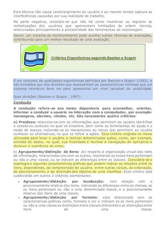 Esta técnica não causa constrangimento ao usuário e ao mesmo tempo captura as
interferências causadas por sua realidade de trabalho.
Na parte negativa, constata-se que não há como incentivar ou registrar as
verbalizações dos usuários que apresentam limitações de ordem técnica,
relacionadas principalmente à portabilidade das ferramentas de espionagem.
Assim, um sistema de monitoramento pode auxiliar outras técnicas de avaliações,
contribuindo para um melhor resultado de uma avaliação.
É um conjunto de qualidades ergonômicas definidos por Bastien e Scapin (1993), e
são formados por oito divisões que representam as características mínimas que um
sistema interativo deve ter para apresentar um nível razoável de usabilidade.
Suas divisões (Bastien e Scapin , 1997):
Condução
A condução refere-se aos meios disponíveis para aconselhar, orientar,
informar e conduzir o usuário na interação com o computador, por exemplo:
mensagens, alarmes, rótulos, etc. São necessários quatro critérios:
a) Presteza: relaciona-se com as informações que permitem ao usuário identificar
o estado ou contexto no qual se encontra, bem como as ferramentas de ajuda e o
modo de acesso, incluindo-se os mecanismos ou meios que permitem ao usuário
conhecer as alternativas, no que se refere a ações. Esse critério engloba os meios
utilizados para levar o usuário a realizar determinadas ações, como, por exemplo,
entrada de dados, na qual, sua finalidade é facilitar a navegação do aplicativo e
diminuir a ocorrência de erros;
b) Agrupamento/distinção de itens: diz respeito à organização visual dos itens
de informação, relacionados uns com os outros, mostrando se esses itens pertencem
ou não a uma classe, ou se indicam as diferenças entre as classes. Considera-se a
topologia e algumas características gráficas que podem indicar as relações entre os
itens, dependendo, da compreensão do usuário, entre outras coisas, da ordenação,
do posicionamento, e da distinção dos objetos de uma interface. Esse critério está
subdividido em outros 2 critérios elementares:
 Agrupamento/distinção por localização: tem relação com o
posicionamento relativo dos itens, indicando as diferenças entre as classes, se
os itens pertencem ou não a uma determinada classe, e o posicionamento
relativo dos itens de uma classe;
 Agrupamento/distinção por formato: está relacionado com as
características gráficas como, formato e cor e indicam se os itens pertencem
ou não a uma classe as distinções entre classes diferentes e as distinções entre
itens de uma classe.
 
