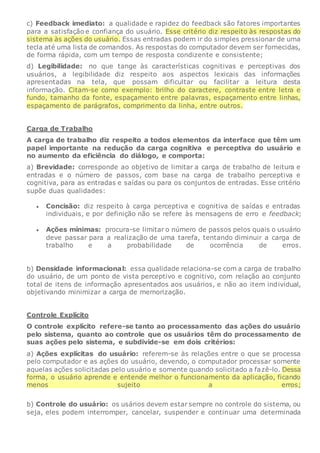 c) Feedback imediato: a qualidade e rapidez do feedback são fatores importantes
para a satisfação e confiança do usuário. Esse critério diz respeito às respostas do
sistema às ações do usuário. Essas entradas podem ir do simples pressionar de uma
tecla até uma lista de comandos. As respostas do computador devem ser fornecidas,
de forma rápida, com um tempo de resposta condizente e consistente;
d) Legibilidade: no que tange às características cognitivas e perceptivas dos
usuários, a legibilidade diz respeito aos aspectos lexicais das informações
apresentadas na tela, que possam dificultar ou facilitar a leitura desta
informação. Citam-se como exemplo: brilho do caractere, contraste entre letra e
fundo, tamanho da fonte, espaçamento entre palavras, espaçamento entre linhas,
espaçamento de parágrafos, comprimento da linha, entre outros.
Carga de Trabalho
A carga de trabalho diz respeito a todos elementos da interface que têm um
papel importante na redução da carga cognitiva e perceptiva do usuário e
no aumento da eficiência do diálogo, e comporta:
a) Brevidade: corresponde ao objetivo de limitar a carga de trabalho de leitura e
entradas e o número de passos, com base na carga de trabalho perceptiva e
cognitiva, para as entradas e saídas ou para os conjuntos de entradas. Esse critério
supõe duas qualidades:
 Concisão: diz respeito à carga perceptiva e cognitiva de saídas e entradas
individuais, e por definição não se refere às mensagens de erro e feedback;
 Ações mínimas: procura-se limitar o número de passos pelos quais o usuário
deve passar para a realização de uma tarefa, tentando diminuir a carga de
trabalho e a probabilidade de ocorrência de erros.
b) Densidade informacional: essa qualidade relaciona-se com a carga de trabalho
do usuário, de um ponto de vista perceptivo e cognitivo, com relação ao conjunto
total de itens de informação apresentados aos usuários, e não ao item individual,
objetivando minimizar a carga de memorização.
Controle Explícito
O controle explícito refere-se tanto ao processamento das ações do usuário
pelo sistema, quanto ao controle que os usuários têm do processamento de
suas ações pelo sistema, e subdivide-se em dois critérios:
a) Ações explícitas do usuário: referem-se às relações entre o que se processa
pelo computador e as ações do usuário, devendo, o computador processar somente
aquelas ações solicitadas pelo usuário e somente quando solicitado a fazê-lo. Dessa
forma, o usuário aprende e entende melhor o funcionamento da aplicação, ficando
menos sujeito a erros;
b) Controle do usuário: os usários devem estar sempre no controle do sistema, ou
seja, eles podem interromper, cancelar, suspender e continuar uma determinada
 
