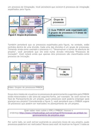 um processo de Integração. Você perceberá que existem 6 processos de integração
espalhados pela figura.
Também perceberá que os processos espalhados pela figura, na verdade, estão
contidos dentro de uma divisão. Cada uma das divisões é um grupo de processos.
Tomando ainda como exemplo o processo 4.1 “Desenvolver o termo de abertura do
projeto”, você perceberá que ele está numa divisão intitulada “Processos de
Iniciação”. Você notará ainda que apenas dois processos são classificados como
processo de Iniciação.
Vídeo: Grupos de processos PMBOK:
Esses dois modos de visualizaros processos de gerenciamento sugeridos pelo PMBOK
estão relacionados e são úteis da seguinte forma, por exemplo: Se você estiver na
fase de Planejamento de um projeto, quais processos você poderia empregar para
planejar seu projeto? Considerando a figura 3, você perceberá que o PMBOK sugere
20 processos que podem ser realizados no planejamento de um projeto.
Quer saber mais sobre o PMI e PMBOK? Acesse o
endereço:http://www.linhadecodigo.com.br/artigo/974/iniciacao-ao-pmbok-no-
gerenciamento-de-projetos.aspx
Por outro lado, se você estiver avaliando os possíveis riscos de seu projeto, quais
processos poderiam ser realizados? Nesse caso você irá localizarna figura 3 todos os
 