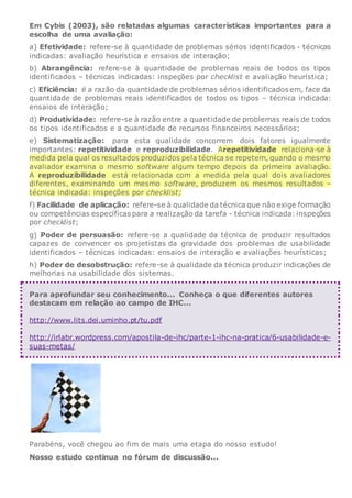 Em Cybis (2003), são relatadas algumas características importantes para a
escolha de uma avaliação:
a) Efetividade: refere-se à quantidade de problemas sérios identificados - técnicas
indicadas: avaliação heurística e ensaios de interação;
b) Abrangência: refere-se à quantidade de problemas reais de todos os tipos
identificados – técnicas indicadas: inspeções por checklist e avaliação heurística;
c) Eficiência: é a razão da quantidade de problemas sérios identificados em, face da
quantidade de problemas reais identificados de todos os tipos – técnica indicada:
ensaios de interação;
d) Produtividade: refere-se à razão entre a quantidade de problemas reais de todos
os tipos identificados e a quantidade de recursos financeiros necessários;
e) Sistematização: para esta qualidade concorrem dois fatores igualmente
importantes: repetitividade e reproduzibilidade. Arepetitividade relaciona-se à
medida pela qual os resultados produzidos pela técnica se repetem, quando o mesmo
avaliador examina o mesmo software algum tempo depois da primeira avaliação.
A reproduzibilidade está relacionada com a medida pela qual dois avaliadores
diferentes, examinando um mesmo software, produzem os mesmos resultados –
técnica indicada: inspeções por checklist;
f) Facilidade de aplicação: refere-se à qualidade da técnica que não exige formação
ou competências específicas para a realização da tarefa - técnica indicada: inspeções
por checklist;
g) Poder de persuasão: refere-se a qualidade da técnica de produzir resultados
capazes de convencer os projetistas da gravidade dos problemas de usabilidade
identificados – técnicas indicadas: ensaios de interação e avaliações heurísticas;
h) Poder de desobstrução: refere-se à qualidade da técnica produzir indicações de
melhorias na usabilidade dos sistemas.
Para aprofundar seu conhecimento... Conheça o que diferentes autores
destacam em relação ao campo de IHC...
http://www.lits.dei.uminho.pt/tu.pdf
http://irlabr.wordpress.com/apostila-de-ihc/parte-1-ihc-na-pratica/6-usabilidade-e-
suas-metas/
Parabéns, você chegou ao fim de mais uma etapa do nosso estudo!
Nosso estudo continua no fórum de discussão...
 