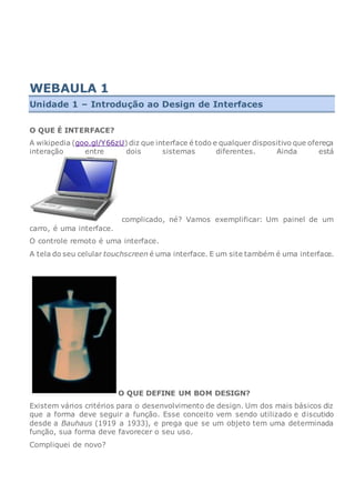WEBAULA 1
Unidade 1 – Introdução ao Design de Interfaces
O QUE É INTERFACE?
A wikipedia (goo.gl/Y66zU) diz que interface é todo e qualquer dispositivo que ofereça
interação entre dois sistemas diferentes. Ainda está
complicado, né? Vamos exemplificar: Um painel de um
carro, é uma interface.
O controle remoto é uma interface.
A tela do seu celular touchscreen é uma interface. E um site também é uma interface.
O QUE DEFINE UM BOM DESIGN?
Existem vários critérios para o desenvolvimento de design. Um dos mais básicos diz
que a forma deve seguir a função. Esse conceito vem sendo utilizado e discutido
desde a Bauhaus (1919 a 1933), e prega que se um objeto tem uma determinada
função, sua forma deve favorecer o seu uso.
Compliquei de novo?
 