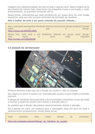 Imagine uma cafeteira italiana, bico de um lado e alça do outro. Agora imagine se os
dois fossem do mesmo lado. Essa forma iria atrapalhar muito a sua função, e você,
provavelmente, se queimaria tentando usá-la.
Dessa forma, entendemos que cada elemento de um layout deve ter uma função
específica, para que não ocorram confusões na utilização da interface.
Mas o melhor de tudo é ver quem entende do assunto falando...
Aqui, você pode acompanhar Alexandre Wollner(pioneiro do design do Brasil) falando
sobre o que é design.
http://youtu.be/4RHf2jV3RPk
Nesse link, você verá o Luli Radfahrer falando um pouco sobre design.
Vale muito a pena cada segundo!
http://vimeo.com/56205628
E O DESIGN DE INTERFACES?
Primeiro devemos saber que ele é focado no usuário e não no sistema.
Seu objetivo é tornar a tarefa a ser realizada pelo usuário o mais simples e eficiente
possível.
O design de interfaces deve equilibrar a funcionalidade e elementos visuais de modo
a facilitar a tarefa do usuário sem chamar a atenção para si.
Eu acredito que o design não precisa necessariamente chamar a atenção.
Ele é apenas um meio, um condutor para a mensagem. Esta sim deve ser clara e
perfeitamente compreensível. Vendo desta forma:
Você encontra mais sobre design de interfaces:
http://pt.wikipedia.org/wiki/Design_de_interface_de_usuário
 