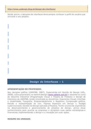 http://www.uxdesign.blog.br/design-de-interfaces/
Sendo assim, o designer de interfaces deve sempre conhecer o perfil do usuário que
utilizará o seu projeto.


Design de Interfaces – 1
APRESENTAÇÃO DO PROFESSOR:
Sou designer gráfico (UNOPAR, 2007), Especialista em Gestão do Design (UEL,
2009), sócio proprietário na Vallent Design (www.vallent.com.br) e docente no curso
de Desenho Industrial (Programação Visual e Projeto de Produto) e Design de
Interiores da UNOPAR, tendo ministrado as disciplinas: Ergonomia Visual; Interface
e Usabilidade; Tipografia; Empreendedorismo e Negócios; Composição gráfica;
Estudo e representação da Cor; Tópicos Especiais em Design I; Estágio
supervisionado; Gestão do Design aplicada a Projetos. Tenho 12 anos de experiência
no desenvolvimento e gerenciamento de projetos de design, utilizo meus
conhecimentos para auxiliar as empresas a atingirem suas metas estratégicas e
financeiras implementando o design e a inovação em suas ações.
RESUMO DA UNIDADE:
 