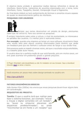 O objetivo desta unidade é apresentar noções básicas referentes à design de
interfaces. Desta forma, trataremos de assuntos relacionados com o tema, como
Interfaces, Cores, Tipografia, Gestalt, Composição Visual e Ergonomia.
Ao final deste módulo se terá conhecimento de técnicas e conceitos visuais capazes
de ajudar no desenvolvimento gráfico de interfaces.
PESQUISAS COM USUÁRIOS
Sempre que vamos desenvolver um projeto de design, precisamos
saber que vai utilizá-lo. Para isso servem as pesquisas.
É sempre importante saber sobre a cultura, o nível de escolaridade, os interesses e
as aptidões dos usuários. E o melhor jeito é realizando testes.
Por exemplo: quando uma empresa vai lançar um novo software, ela primeiro libera
uma versão beta para alguns usuários selecionados (beta testers) que darão
um feedback para que ela melhore o software antes de lançar a sua versão final.
Este processo pode se repedir diversas vezes, até que o resultado esteja satisfatório,
e o trabalho pode durar meses.
O usuário deve ter a perfeita noção do que está fazendo, pois em muitos casos, um
erro pode acarretar em problemas graves e grande prejuízos.
VÍDEO AULA 1
O Plugin Silverlight está desabilitado ou não foi instalado em seu browser, faça o download
clicando aqui ou ative o mesmo.
Você encontra um pouco mais sobre design centrado no usuário em:
http://goo.gl/0eJY4
FATORES ERGONÔMICOS BÁSICOS
João Gomes Filho (2003a) nos ensina que essas pesquisas devem levar alguns itens
em consideração.
REQUISITOS DO PROJETO:
Tarefa: O que o usuário terá que realizar para
fazer o sistema funcionar, por exemplo: “mover
o mouse e digitar comandos em um teclado”;
ou “puxar ou empurrar alavancas em
sequencias predeterminadas”; ou ainda
“movimentar-se em frente a um receptor” que
 