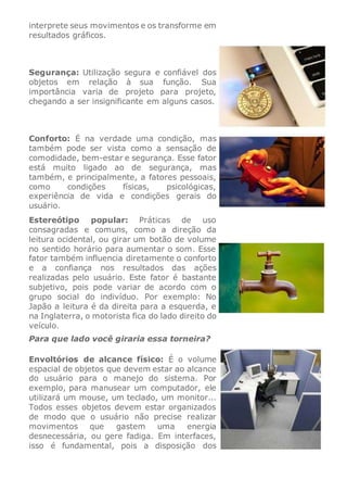 interprete seus movimentos e os transforme em
resultados gráficos.
Segurança: Utilização segura e confiável dos
objetos em relação à sua função. Sua
importância varia de projeto para projeto,
chegando a ser insignificante em alguns casos.
Conforto: É na verdade uma condição, mas
também pode ser vista como a sensação de
comodidade, bem-estar e segurança. Esse fator
está muito ligado ao de segurança, mas
também, e principalmente, a fatores pessoais,
como condições físicas, psicológicas,
experiência de vida e condições gerais do
usuário.
Estereótipo popular: Práticas de uso
consagradas e comuns, como a direção da
leitura ocidental, ou girar um botão de volume
no sentido horário para aumentar o som. Esse
fator também influencia diretamente o conforto
e a confiança nos resultados das ações
realizadas pelo usuário. Este fator é bastante
subjetivo, pois pode variar de acordo com o
grupo social do indivíduo. Por exemplo: No
Japão a leitura é da direita para a esquerda, e
na Inglaterra, o motorista fica do lado direito do
veículo.
Para que lado você giraria essa torneira?
Envoltórios de alcance físico: É o volume
espacial de objetos que devem estar ao alcance
do usuário para o manejo do sistema. Por
exemplo, para manusear um computador, ele
utilizará um mouse, um teclado, um monitor...
Todos esses objetos devem estar organizados
de modo que o usuário não precise realizar
movimentos que gastem uma energia
desnecessária, ou gere fadiga. Em interfaces,
isso é fundamental, pois a disposição dos
 