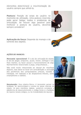 elementos determinará a movimentação do
usuário sempre que utilizá-la.
Postura: Posição do corpo do usuário no
momento da utilização. Uma postura incorreta
pode gerar fadiga, lesões e problemas de
articulação. Se houver algo possível para
melhorar a postura do usuário, devemos
sempre considerar!
Aplicação de força: Depende do manejo e do
controle dos objetos.
AÇÕES DE MANEJO:
Manuseio operacional: É o ato de utilização do objeto.
O ato de pegar, empurrar, puxar, torcer, esfregar e etc.
Para manter, ou fazer cessar o funcionamento de algo.
Normalmente relacionado à pega, empunhadura...
Não está muito relacionado ao design de interfaces
digitais, mas deve-se levar em consideração a utilização
dos periféricos dos computadores (mouse, teclado e
trackpad, em laptops) e de dispositivos móveis, como
smartphones e tablets.
Manutenção: Para objetos físicos, é necessário pensar na
facilidade de desmontagem e acesso às peças internas do
objeto. Já para interfaces digitais, podemos considerar a
plataforma de desenvolvimento, o código-fonte e a facilidade
de reparos nesses códigos, ou na modularidade dos layouts.
 