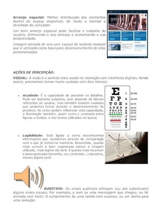 Arranjo espacial: Melhor distribuição dos elementos
dentro do espaço disponível, de modo a facilitar a
atividade do utilizador.
Um bom arranjo espacial pode facilitar o trabalho do
usuário, diminuindo o seu cansaço e aumentando a sua
produtividade.
Imagem retirada de wix.com. Layout de website modular
que é utilizado como base para desenvolvimento de sites
personalizados
AÇÕES DE PERCEPÇÃO:
VISUAL: A visão é o sentido mais usado na interação com interfaces digitais. Sendo
assim, precisamos tomar muito cuidado com dois fatores:
 Acuidade: É a capacidade de perceber os detalhes.
Pode ser bastante subjetiva, pois depende de fatores
referentes ao usuário, mas também existem cuidados
que podemos tomar durante o desenvolvimento de
projetos: As cores podem influenciar esta capacidade,
a iluminação também, assim como o contraste entre
figuras e fundos, e nos textos utilizados no layout.
 Legibilidade: Está ligada a como reconhecemos
informações que recebemos através de comparação
com o que já temos na memória. Resumindo, quanto
mais comum e bem organizada estiver a imagem
utilizada, mais legível ela será. E quanto mais incomum
e desorganizada (tamanho, cor, contraste...) ela estive,
menos legível será!
AUDITIVO: Os sinais auditivos reforçam (ou até substituem)
alguns sinais visuais. Por exemplo, o som se uma mensagem que chegou, ou foi
enviada com êxito. O cumprimento de uma tarefa com sucesso, ou um alerta para
uma correção.
 