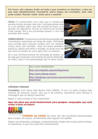Por favor, não coloque áudio em tudo o que acontece na interface, a não ser
que seja absolutamente necessário (para cegos, por exemplo), pois esta
pode acabar ficando muito chata para o usuário!
TÁTIL: É o contato direto com o tato, que é o sentido que
percebe contato, pressão, calor e dor. Você pode pensar nisso
se a sua interface utiliza uma tela sensível ao toque, ou à
pressão. Em dispositivos móveis, um sistema que consuma
muita energia, fará o seu processador aquecer, e isso será
percebido pelo usuário.
CINESTÉSICO: Cinestesia é o sentido de percepção dos
movimentos musculares ao longo do corpo. Utilizamos
esse sentido para executar tarefas sem um controle
visual, como, por exemplo, tocar um piano olhando a
partitura, digitar sem olhar o teclado, ou dirigir sem ter
que olhar os pedais do carro para frear ou acelerar.
Se a sua interface precisar da utilização de pedais, ou
de algo que necessite o movimento de partes diferentes
do corpo, esta é uma preocupação que se deve tomar.
Mais sobre ERGONOMIA:
http://pt.wikipedia.org/wiki/Ergonomia
http://www.abergo.org.br/
http://abcdesign.com.br/por-assunto/artigos/design-e-
ergonomia/
CÓDIGOS VISUAIS
Cromático: Com disse João Gomes Filho (2003b) “A cor é a parte simples mais
emotiva do processo visual”. Seu uso é de extrema importância para reforçar a
mensagem que se deseja transmitir.
Agora a coisa começa a ficar importante!
Aqui vão dicas que serão fundamentais para qualquer composição que você
venha a fazer no futuro:
COMBINE AS CORES: As cores não são escolhidas aleatoriamente
para compor um layout, normalmente elas seguem um padrão.
Podem ser compostas, análogas, complementares, tríade e de muitas outras formas.
O importante, é que isso seja feito corretamente.
 