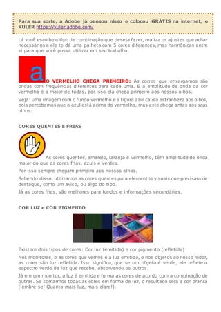Para sua sorte, a Adobe já pensou nisso e colocou GRÁTIS na internet, o
KULER https://kuler.adobe.com/
Lá você escolhe o tipo de combinação que deseja fazer, realiza os ajustes que achar
necessários e ele te dá uma palheta com 5 cores diferentes, mas harmônicas entre
si para que você possa utilizar em seu trabalho.
O VERMELHO CHEGA PRIMEIRO: As corres que enxergamos são
ondas com frequências diferentes para cada uma. E a amplitude de onda da cor
vermelha é a maior de todas, por isso ela chega primeiro aos nossos olhos.
Veja: uma imagem com o fundo vermelho e a figura azul causa estranheza aos olhos,
pois percebemos que o azul está acima do vermelho, mas este chega antes aos seus
olhos.
CORES QUENTES E FRIAS
As cores quentes, amarelo, laranja e vermelho, têm amplitude de onda
maior do que as cores frias, azuis e verdes.
Por isso sempre chegam primeiro aos nossos olhos.
Sabendo disso, utilizamos as cores quentes para elementos visuais que precisam de
destaque, como um aviso, ou algo do tipo.
Já as cores frias, são melhores para fundos e informações secundárias.
COR LUZ e COR PIGMENTO
Existem dois tipos de cores: Cor luz (emitida) e cor pigmento (refletida)
Nos monitores, o as cores que vemos é a luz emitida, e nos objetos ao nosso redor,
as cores são luz refletida. Isso significa, que se um objeto é verde, ele reflete o
espectro verde da luz que recebe, absorvendo os outros.
Já em um monitor, a luz é emitida e forma as cores de acordo com a combinação de
outras. Se somarmos todas as cores em forma de luz, o resultado será a cor branca
(lembre-se! Quanto mais luz, mais claro!).
 