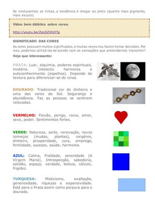 Se misturarmos as tintas, a tendência é chegar ao preto (quanto mais pigmento,
mais escuro).
Vídeo bem didático sobre cores.
http://youtu.be/Zeo5ZXlUtTg
SIGNIFICADO DAS CORES
As cores possuem muitos significados, e muitas vezes nos fazem tomar decisões. Por
isso, podemos utilizá-las de acordo com as sensações que pretendemos transmitir!
Veja que interessante:
PRATA: Luar, alquimia, poderes espirituais,
mistério. Intelecto harmonia e
autoconhecimento (espelhos). Depende de
textura para diferenciar-se do cinza.
DOURADO: Tradicional cor do dinheiro e
uma das cores do Sol. Segurança e
abundância. Faz as pessoas se sentirem
relaxadas.
VERMELHO: Paixão, perigo, raiva, amor,
sexo, poder. Sentimentos fortes.
VERDE: Natureza, sorte, renovação, novos
começos (mudas, plantas), oxigênio,
dinheiro, prosperidade, cura, emprego,
fertilidade, sucesso, saúde, harmonia.
AZUL: Calma, frialdade, serenidade (A
Virgem Maria), Introspecção, sabedoria,
solidão, espaço, verdade, beleza, cálculo,
frigidez.
TURQUESA: Misticismo, exaltação,
generosidade, riquezas e expansividade.
Está para o Prata assim como púrpura para o
dourado.
 