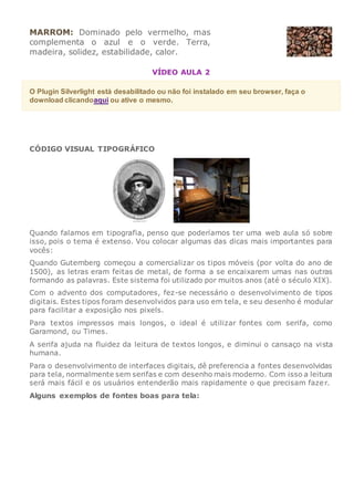 MARROM: Dominado pelo vermelho, mas
complementa o azul e o verde. Terra,
madeira, solidez, estabilidade, calor.
VÍDEO AULA 2
O Plugin Silverlight está desabilitado ou não foi instalado em seu browser, faça o
download clicandoaqui ou ative o mesmo.
CÓDIGO VISUAL TIPOGRÁFICO
Quando falamos em tipografia, penso que poderíamos ter uma web aula só sobre
isso, pois o tema é extenso. Vou colocar algumas das dicas mais importantes para
vocês:
Quando Gutemberg começou a comercializar os tipos móveis (por volta do ano de
1500), as letras eram feitas de metal, de forma a se encaixarem umas nas outras
formando as palavras. Este sistema foi utilizado por muitos anos (até o século XIX).
Com o advento dos computadores, fez-se necessário o desenvolvimento de tipos
digitais. Estes tipos foram desenvolvidos para uso em tela, e seu desenho é modular
para facilitar a exposição nos pixels.
Para textos impressos mais longos, o ideal é utilizar fontes com serifa, como
Garamond, ou Times.
A serifa ajuda na fluidez da leitura de textos longos, e diminui o cansaço na vista
humana.
Para o desenvolvimento de interfaces digitais, dê preferencia a fontes desenvolvidas
para tela, normalmente sem serifas e com desenho mais moderno. Com isso a leitura
será mais fácil e os usuários entenderão mais rapidamente o que precisam fazer.
Alguns exemplos de fontes boas para tela:
 