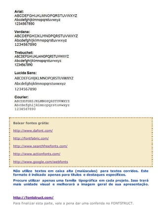 Baixar fontes grátis:
http://www.dafont.com/
http://fontfabric.com/
http://www.searchfreefonts.com/
http://www.actionfonts.com/
http://www.google.com/webfonts
Não utilize textos em caixa alta (maiúsculas) para textos corridos. Este
formato é indicado apenas para títulos e destaques específicos.
Procure utilizar apenas uma família tipográfica em cada projeto. Isso trará
mais unidade visual e melhorará a imagem geral de sua apresentação.
http://fontstruct.com/
Para finalizar esta parte, vale a pena dar uma conferida no FONTSTRUCT.
 
