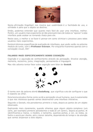 Nesta afirmação Engelbart nos mostra que usabilidade é a facilidade de uso, e
utilidade é para que o objeto se destina.
Então, podemos entender que quanto mais fácil de usar uma interface, melhor.
Porém, um usuário mais experiente já não precisará mais de todos os “apoios” e esta
interface pode acabar se tornando chata para ele.
Neste caso, o melhor a se fazer é pensar em como otimizar o processo para estes
usuários mais experientes.
Existem técnicas específicas de avaliação de interfaces, que vocês verão no próximo
modulo do curso, com o Professor Everson. Por enquanto ficaremos apenas com a
concepção visual, OK?
FALANDO MAIS ESPECIFICAMENTE SOBRE COGNIÇÃO
Cognição é a aquisição de conhecimento através da percepção. Envolve atenção,
memoria, raciocínio, juízo, imaginação, pensamento e linguagem.
Mas não adianta tentar falar sobre cognição sem falar de Gestalt.
O termo vem da palavra alemã Gestaltung, que significa o ato de configurar o que
é exposto ao olhar.
Esta teoria estuda a forma como se dá a percepção visual humana, que é exatamente
o que nos interessa quando vamos desenvolver uma interface interativa.
Segundo a Gestalt, nós percebemos primeiro o todo, depois as partes de um objeto
observado.
Explicando mais claramente, quando olhamos para algum objeto complexo (um
carro, por exemplo) primeiro percebemos o todo (É um carro!), depois as partes. Aí
identificamos a marca, o modelo, o tamanho, quantas portas, a cor, as rodas, os
faróis e assim por diante, até o menor detalhe, dependendo do tempo e da atenção
que vamos dispensar a este objeto.
 