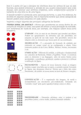 Este é o ponto em que o designer de interfaces deve ter certeza do que se está
fazendo, pois poderá direcionar a atenção do seu usuário (observador) para onde
desejar, sem precisar usar artifícios simplórios, como simplesmente aumentar o
tamanho de uma letra ou de uma figura.
A Gestalt também é conhecida como psicologia da forma, e, para fins didáticos, foi
dividida em algumas categorias, mas é importante lembrar que várias categorias da
Gestalt podem estar presentes em cada objeto.
Vejamos a seguir algumas das principais categorias da Gestalt.
TEORIA GERAL DA GESTALT - Afirma que percebemos as coisas dentro de um
conjunto de relações (o todo). Isso pode até alterar a nossa percepção da realidade,
com fenômenos de ilusão de ótica, por exemplo. (Os mágicos sabem disso como
ninguém!)
UNIDADE - Um, ou mais de um elemento que constitui um objeto.
Podem ser agrupamentos de elementos que são percebidos em
conjunto ou parte de um todo maior. São percebidos através das
relações entre os elementos que fazem parte de sua constituição.
SEGREGAÇÃO - É a percepção de formação de unidades por
contrastes no campo visual ou na configuração o objeto. Estes
contrastes podem ser de Cores, Brilhos, Matizes, formas, movimento
e etc.
UNIFICAÇÃO – Diferente de unidade, a unificação é fundamentada
nos conceitos de Harmonia, Ordem e Equilíbrio Visual. A coerência
entre os elementos e sua linguagem, além de outros fatores como
proximidade e semelhança, geralmente ajudam a promover e reforçar
a unificação da figura.
FECHAMENTO – Através de nossa memoria visual, as imagens
tendem a seguir uma linha que se espera, o caminho natural, formando
as figuras que desejamos observar. Mesmo que a linha não exista
fisicamente, ela existirá na nossa mente na hora de formar a imagem.
CONTINUAÇÃO – É a organização das imagens, de modo a
acompanharem um movimento pré-estabelecido, formando um
“caminho visual” pelo qual é agradável deixar correr os olhos.
PROXIMIDADE – Elementos próximos entre si tendem a ser
percebidos juntos, e desse modo, acabam formando unidades.
 