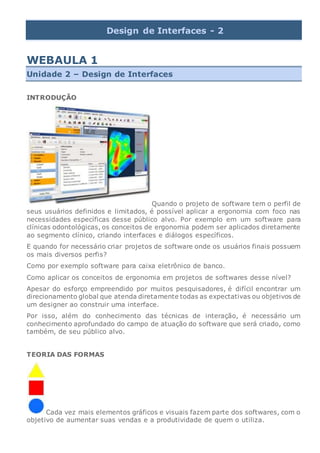 Design de Interfaces - 2
WEBAULA 1
Unidade 2 – Design de Interfaces
INTRODUÇÃO
Quando o projeto de software tem o perfil de
seus usuários definidos e limitados, é possível aplicar a ergonomia com foco nas
necessidades específicas desse público alvo. Por exemplo em um software para
clínicas odontológicas, os conceitos de ergonomia podem ser aplicados diretamente
ao segmento clínico, criando interfaces e diálogos específicos.
E quando for necessário criar projetos de software onde os usuários finais possuem
os mais diversos perfis?
Como por exemplo software para caixa eletrônico de banco.
Como aplicar os conceitos de ergonomia em projetos de softwares desse nível?
Apesar do esforço empreendido por muitos pesquisadores, é difícil encontrar um
direcionamento global que atenda diretamente todas as expectativas ou objetivos de
um designer ao construir uma interface.
Por isso, além do conhecimento das técnicas de interação, é necessário um
conhecimento aprofundado do campo de atuação do software que será criado, como
também, de seu público alvo.
TEORIA DAS FORMAS
Cada vez mais elementos gráficos e visuais fazem parte dos softwares, com o
objetivo de aumentar suas vendas e a produtividade de quem o utiliza.
 