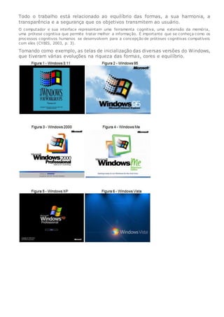 Todo o trabalho está relacionado ao equilíbrio das formas, a sua harmonia, a
transparência e a segurança que os objetivos transmitem ao usuário.
O computador e sua interface representam uma ferramenta cognitiva, uma extensão da memória,
uma prótese cognitiva que permite tratar melhor a informação. É importante que se conheça como os
processos cognitivos humanos se desenvolvem para a concepção de próteses cognitivas compatíveis
com eles (CYBIS, 2003, p. 3).
Tomando como exemplo, as telas de inicialização das diversas versões do Windows,
que tiveram várias evoluções na riqueza das formas, cores e equilíbrio.
 