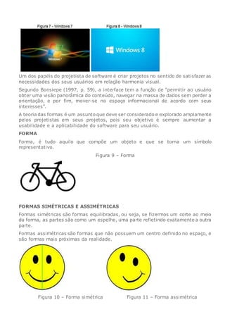 Um dos papéis do projetista de software é criar projetos no sentido de satisfazer as
necessidades dos seus usuários em relação harmonia visual.
Segundo Bonsiepe (1997, p. 59), a interface tem a função de “permitir ao usuário
obter uma visão panorâmica do conteúdo, navegar na massa de dados sem perder a
orientação, e por fim, mover-se no espaço informacional de acordo com seus
interesses”.
A teoria das formas é um assunto que deve ser considerado e explorado amplamente
pelos projetistas em seus projetos, pois seu objetivo é sempre aumentar a
usabilidade e a aplicabilidade do software para seu usuário.
FORMA
Forma, é tudo aquilo que compõe um objeto e que se torna um símbolo
representativo.
Figura 9 – Forma
FORMAS SIMÉTRICAS E ASSIMÉTRICAS
Formas simétricas são formas equilibradas, ou seja, se fizermos um corte ao meio
da forma, as partes são como um espelho, uma parte refletindo exatamente a outra
parte.
Formas assimétricas são formas que não possuem um centro definido no espaço, e
são formas mais próximas da realidade.
Figura 10 – Forma simétrica Figura 11 – Forma assimétrica
 