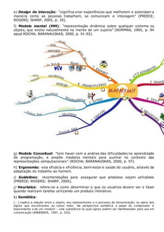 e) Design de interação: “significa criar experiências que melhorem e estendam a
maneira como as pessoas trabalham, se comunicam e interagem” (PREECE;
ROGERS; SHARP, 2005, p. 35).
f) Modelo mental (MM): “representação dinâmica sobre qualquer sistema ou
objeto, que evolui naturalmente na mente de um sujeito” (NORMAN, 1985, p. 94
apud ROCHA; BARANAUSKAS, 2000, p. 91-92).
g) Modelo Conceitual: “tem haver com a análise das dificuldades no aprendizado
de programação, e propõe modelos mentais para auxiliar no contexto das
representações computacionais” (ROCHA; BARANAUSKAS, 2000, p. 97).
h) Ergonomia: visa eficácia e eficiência, bem-estar e saúde do usuário, através da
adaptação do trabalho ao homem.
i) Guidelines: recomendações para assegurar que produtos sejam utilizáveis
(PREECE; ROGERS; SHARP, 2005).
j) Heurística: refere-se a como determinar o que os usuários devem ver e fazer
quando realizam tarefas utilizando um produto interativo.
k) Semiótica:
[...] explica a relação entre o objeto, seu representante e o processo de interpretação, no plano dos
signos que encontramos ao nosso redor. Na perspectiva semiótica o papel do computador é
basicamente o de um medium – uma substância na qual signos podem ser manifestados para uso em
comunicação (ANDERSEN, 1997, p. 333).
 