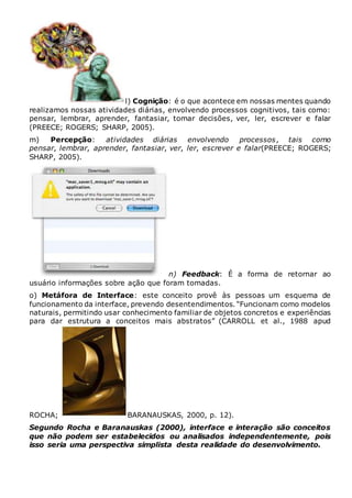 l) Cognição: é o que acontece em nossas mentes quando
realizamos nossas atividades diárias, envolvendo processos cognitivos, tais como:
pensar, lembrar, aprender, fantasiar, tomar decisões, ver, ler, escrever e falar
(PREECE; ROGERS; SHARP, 2005).
m) Percepção: atividades diárias envolvendo processos, tais como
pensar, lembrar, aprender, fantasiar, ver, ler, escrever e falar(PREECE; ROGERS;
SHARP, 2005).
n) Feedback: É a forma de retornar ao
usuário informações sobre ação que foram tomadas.
o) Metáfora de Interface: este conceito provê às pessoas um esquema de
funcionamento da interface, prevendo desentendimentos. “Funcionam como modelos
naturais, permitindo usar conhecimento familiar de objetos concretos e experiências
para dar estrutura a conceitos mais abstratos” (CARROLL et al., 1988 apud
ROCHA; BARANAUSKAS, 2000, p. 12).
Segundo Rocha e Baranauskas (2000), interface e interação são conceitos
que não podem ser estabelecidos ou analisados independentemente, pois
isso seria uma perspectiva simplista desta realidade do desenvolvimento.
 