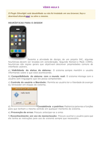 VÍDEO AULA 5
O Plugin Silverlight está desabilitado ou não foi instalado em seu browser, faça o
download clicandoaqui ou ative o mesmo.
HEURÍSTICAS PARA O DESIGN
Durante a atividade de design, de um projeto IHC, algumas
heurísticas devem ser levadas em consideração. Segundo Nielsen e Mack (1994),
heurísticas são regras gerais que objetivam descrever propriedades comuns de
interfaces usáveis.
a) Visibilidade do status do sistema: O sistema sempre mantém o usuário
informando sobre o que está acontecendo.
b) Compatibilidade do sistema com o mundo real: O sistema interage com o
usuário com linguagens que ele possa compreender.
c) Controle do usuário e liberdade: Permite ao usuário ter a liberdade de avançar
ou retroceder em etapas do sistema.
d) Consistência e padrões: Padroniza palavras e funções
para que tenham o mesmo sentido em qualquer momento do sistema.
e) Prevenção de erros: Procura antecipar-se a erros
f) Reconhecimento em vez de memorização: Procura auxiliar o usuário para que
ele tenha as instruções para uso do sistema sempre que necessário.
 