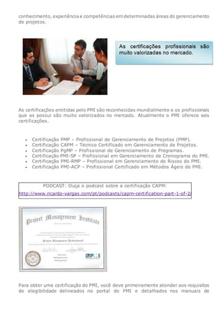 conhecimento, experiência e competências em determinadas áreas do gerenciamento
de projetos.
As certificações emitidas pelo PMI são reconhecidas mundialmente e os profissionais
que as possui são muito valorizados no mercado. Atualmente o PMI oferece seis
certificações.
 Certificação PMP – Profissional de Gerenciamento de Projetos (PMP).
 Certificação CAPM – Técnico Certificado em Gerenciamento de Projetos.
 Certificação PgMP – Profissional de Gerenciamento de Programas.
 Certificação PMI-SP – Profissional em Gerenciamento de Cronograma do PMI.
 Certificação PMI-RMP – Profissional em Gerenciamento de Riscos do PMI.
 Certificação PMI-ACP – Profissional Certificado em Métodos Ágeis do PMI.
PODCAST: Ouça o podcast sobre a certificação CAPM:
http://www.ricardo-vargas.com/pt/podcasts/capm-certification-part-1-of-2/
Para obter uma certificação do PMI, você deve primeiramente atender aos requisitos
de elegibilidade delineados no portal do PMI e detalhados nos manuais de
 