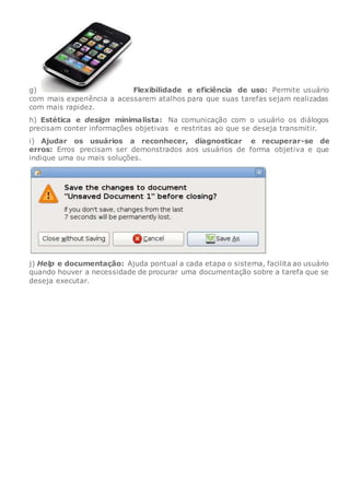 g) Flexibilidade e eficiência de uso: Permite usuário
com mais experiência a acessarem atalhos para que suas tarefas sejam realizadas
com mais rapidez.
h) Estética e design minimalista: Na comunicação com o usuário os diálogos
precisam conter informações objetivas e restritas ao que se deseja transmitir.
i) Ajudar os usuários a reconhecer, diagnosticar e recuperar-se de
erros: Erros precisam ser demonstrados aos usuários de forma objetiva e que
indique uma ou mais soluções.
j) Help e documentação: Ajuda pontual a cada etapa o sistema, facilita ao usuário
quando houver a necessidade de procurar uma documentação sobre a tarefa que se
deseja executar.
 