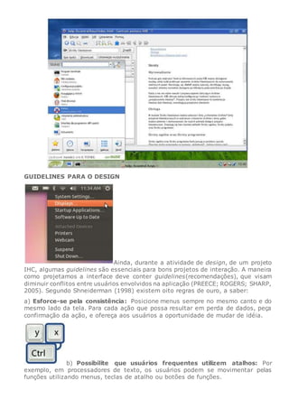 GUIDELINES PARA O DESIGN
Ainda, durante a atividade de design, de um projeto
IHC, algumas guidelines são essenciais para bons projetos de interação. A maneira
como projetamos a interface deve conter guidelines(recomendações), que visam
diminuir conflitos entre usuários envolvidos na aplicação (PREECE; ROGERS; SHARP,
2005). Segundo Shneiderman (1998) existem oito regras de ouro, a saber:
a) Esforce-se pela consistência: Posicione menus sempre no mesmo canto e do
mesmo lado da tela. Para cada ação que possa resultar em perda de dados, peça
confirmação da ação, e ofereça aos usuários a oportunidade de mudar de idéia.
b) Possibilite que usuários frequentes utilizem atalhos: Por
exemplo, em processadores de texto, os usuários podem se movimentar pelas
funções utilizando menus, teclas de atalho ou botões de funções.
 