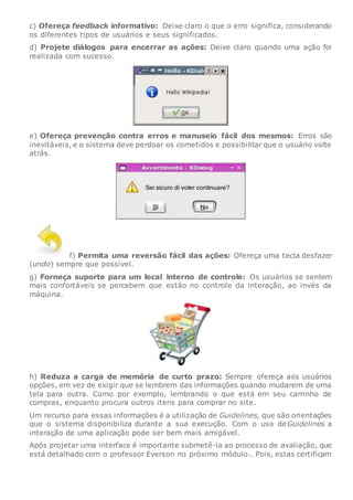 c) Ofereça feedback informativo: Deixe claro o que o erro significa, considerando
os diferentes tipos de usuários e seus significados.
d) Projete diálogos para encerrar as ações: Deixe claro quando uma ação foi
realizada com sucesso.
e) Ofereça prevenção contra erros e manuseio fácil dos mesmos: Erros são
inevitáveis, e o sistema deve perdoar os cometidos e possibilitar que o usuário volte
atrás.
f) Permita uma reversão fácil das ações: Ofereça uma tecla desfazer
(undo) sempre que possível.
g) Forneça suporte para um local interno de controle: Os usuários se sentem
mais confortáveis se percebem que estão no controle da interação, ao invés da
máquina.
h) Reduza a carga de memória de curto prazo: Sempre ofereça aos usuários
opções, em vez de exigir que se lembrem das informações quando mudarem de uma
tela para outra. Como por exemplo, lembrando o que está em seu carrinho de
compras, enquanto procura outros itens para comprar no site.
Um recurso para essas informações é a utilização de Guidelines, que são orientações
que o sistema disponibiliza durante a sua execução. Com o uso deGuidelines a
interação de uma aplicação pode ser bem mais amigável.
Após projetar uma interface é importante submetê-la ao processo de avaliação, que
está detalhado com o professor Everson no próximo módulo.. Pois, estas certificam
 