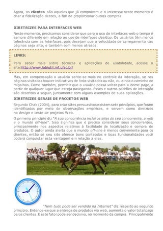 Agora, os clientes são aqueles que já compraram e o interesse neste momento é
criar a fidelização destes, a fim de proporcionar outras compras.
DIRETRIZES PARA INTERFACES WEB
Neste momento, precisamos considerar que para o uso de interfaces web o tempo é
sempre diferente em relação ao uso de interfaces desktop. Os usuários têm menos
tolerância com as interfaces, pois desejam que a velocidade de carregamento das
páginas seja alta, e também com menos atrasos.
LINKS:
Para saber mais sobre técnicas e aplicações de usabilidade, acesse o
site:http://www.labiutil.inf.ufsc.br/
Mas, em compensação o usuário sente-se mais no controle da interação, se nas
páginas visitadas houver indicativos de links visitados ou não, ou ainda o caminho de
migalhas. Como também, permitir que o usuário possa voltar para a home page, a
partir de qualquer lugar que esteja navegando. Esses e outros padrões de interação
são descritos a seguir, juntamente com alguns exemplos de suas aplicações.
DIRETRIZES GERAIS DE PROJETOS WEB
Segundo Chak (2004), para criar sites persuasivos existem sete princípios, que foram
identificados por meio de observações empíricas, e servem como diretrizes
no design e teste de projetos Web.
O primeiro princípio diz “A sua concorrência inclui os sites do seu concorrente, a web
e o mundo off-line”. Isso significa que é preciso considerar seus concorrentes,
principalmente nos aspectos relativos à facilidade de localização e compra de
produtos. O autor ainda alerta que o mundo off-line é menos conveniente para os
clientes, então se seu site oferece bons conteúdos e boas funcionalidades você
poderá conquistar esta vantagem em relação a eles.
“Nem tudo pode ser vendido na Internet” diz respeito ao segundo
princípio. Entende-se que a entrega de produtos via web, aumenta o valor total pago
pelos clientes.E este fatorpode ser decisivo, no momento da compra. Principalmente
 