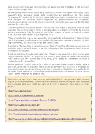 para aqueles clientes que tem urgência na aquisição dos produtos, e não desejam
pagar mais caro por isso.
Já o terceiro princípio diz: “Você deve conquistar o direito de fazer transações com o
usuário”. Este princípio preza pela consciência do projetista, de não exigir
“aproximação”, na forma de solicitar informações pessoais, quando é desnecessário.
Nem sempre os usuários estão dispostos ao preenchimento de cadastros,
simplesmente porque não é do interesse deles. E, na maioria das vezes é do interesse
apenas do projetista.
O quarto princípio descreve assim: “Você sabe tudo sobre o seu site, mas os seus
usuários não sabem nada”. Neste a complexidade do desenvolvimento de sistema
web é considerada. Pois, às vezes, as restrições como as de banco de dados é imposta
e os usuários nem sabem o que significa isso.
“Faça previsão dos erros e das variações com bastante antecedência”. Este princípio
identifica a preocupação com as situações não previstas durante o projeto do site.
Especialmente, as situações longe das idealizadas.
O princípio “Ou você faz o trabalho ou eles fazem” significa oferecer mecanismos no
site para que o usuário possa tomar decisões com mias segurança e realizando as
transações desejadas.
O último princípio listado pelo autor diz: “Ajude seus usuários a fazer o que você
deseja que eles façam”. E, significa que quanto mais guiar os passos dos usuários
mais satisfação em atendê-los você terá, pois estes se tornaram clientes e
realizadores de transações.
Assim, pode-se concluir que após conhecer algumas diretrizes para design web, é
possível aplicá-las em projetos reais. Sabe-se também que durante o processo de
desenvolvimento de sites é importante que o produto de trabalho seja avaliado. E,
se esses forem avaliados por usuários reais os resultados dos testes servem, muitas
vezes, como redesign do próprio site.
Para observarmos um pouco mais as possibilidades do design para web, separei
alguns sites interessantes. Alguns deles são sobre o assunto e alguns com estéticas
diferenciadas para que vocês possam se divertir e aprender mais sobre o tema.
Vejam:
http://www.dontclick.it/
http://www.w3c.br/Home/WebHome
https://www.youtube.com/watch?v=rrn1P-U8kMY
http://www.usabilidoido.com.br/
http://chocoladesign.com/o-que-faz-um-ux-designer
http://arquiteturadeinformacao.com/tag/ux-design/
http://www.similarsitesearch.com/pt/semelhante/arquiteturadeinformacao.com
 